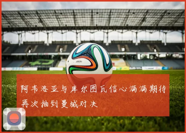 阿韦洛亚与库尔图瓦信心满满期待再次抽到曼城对决