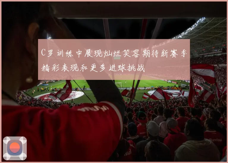 C罗训练中展现灿烂笑容期待新赛季精彩表现和更多进球挑战