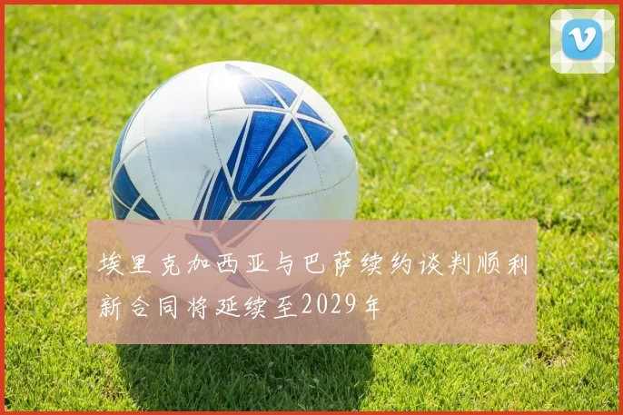埃里克加西亚与巴萨续约谈判顺利新合同将延续至2029年