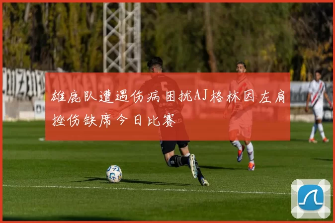 雄鹿队遭遇伤病困扰AJ格林因左肩挫伤缺席今日比赛