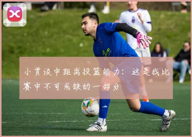 小贾谈中距离投篮能力：这是我比赛中不可或缺的一部分