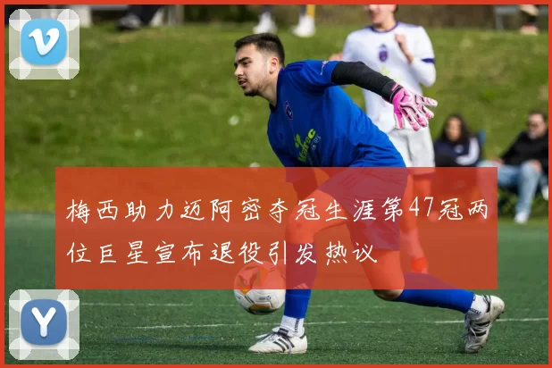 梅西助力迈阿密夺冠生涯第47冠两位巨星宣布退役引发热议