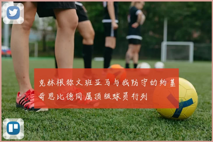 克林根称文班亚马与我防守的约基奇恩比德同属顶级球员行列