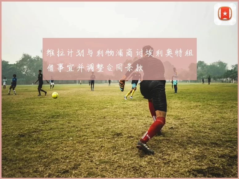 维拉计划与利物浦商讨埃利奥特租借事宜并调整合同条款