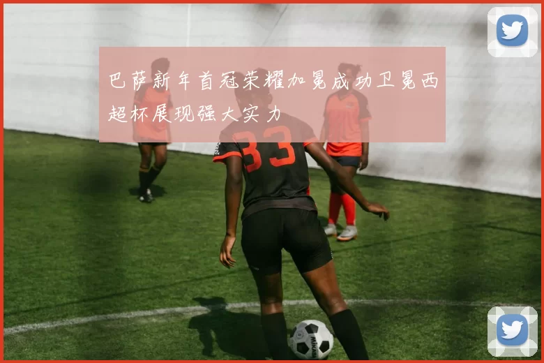 巴萨新年首冠荣耀加冕成功卫冕西超杯展现强大实力