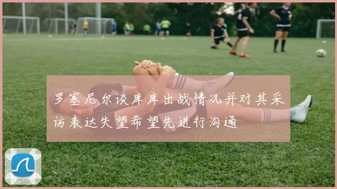 罗塞尼尔谈库库出战情况并对其采访表达失望希望先进行沟通